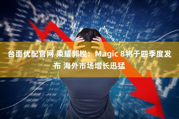 台面优配官网 荣耀郭锐：Magic 8将于四季度发布 海外市场增长迅猛