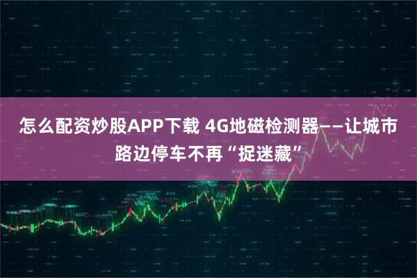 怎么配资炒股APP下载 4G地磁检测器——让城市路边停车不再“捉迷藏”