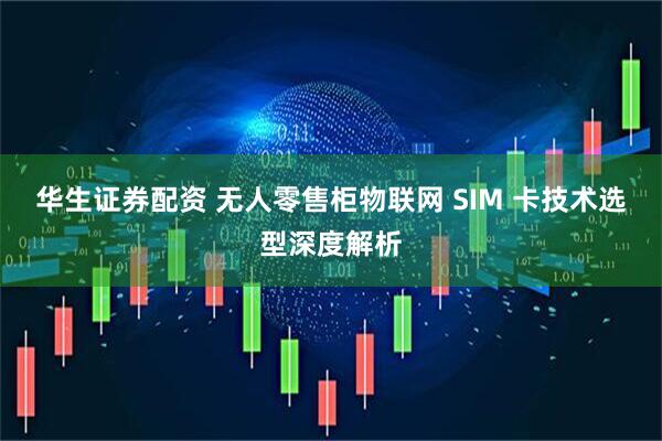 华生证券配资 无人零售柜物联网 SIM 卡技术选型深度解析