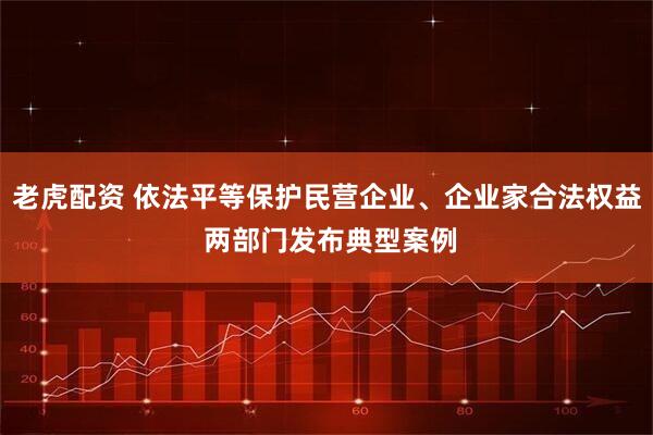 老虎配资 依法平等保护民营企业、企业家合法权益 两部门发布典型案例