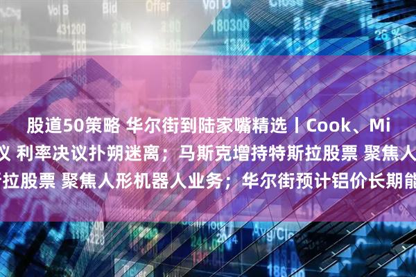 股道50策略 华尔街到陆家嘴精选丨Cook、Miran将参加本周美联储会议 利率决议扑朔迷离；马斯克增持特斯拉股票 聚焦人形机器人业务；华尔街预计铝价长期能涨50%-60%