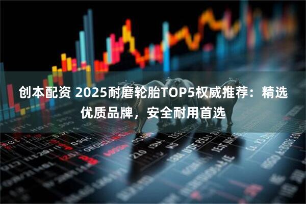 创本配资 2025耐磨轮胎TOP5权威推荐：精选优质品牌，安全耐用首选