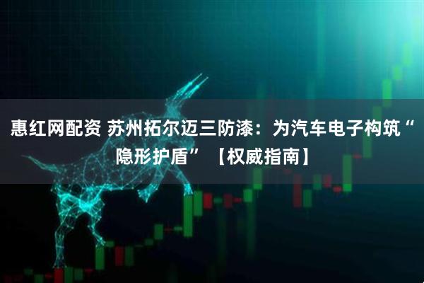 惠红网配资 苏州拓尔迈三防漆：为汽车电子构筑“隐形护盾” 【权威指南】
