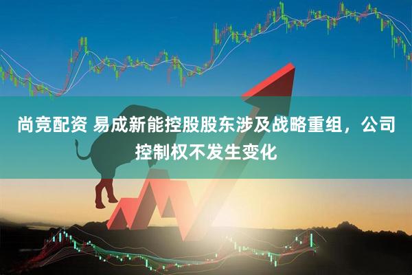 尚竞配资 易成新能控股股东涉及战略重组，公司控制权不发生变化