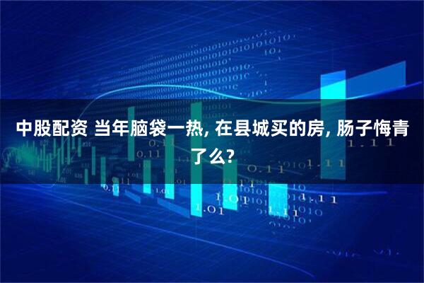 中股配资 当年脑袋一热, 在县城买的房, 肠子悔青了么?