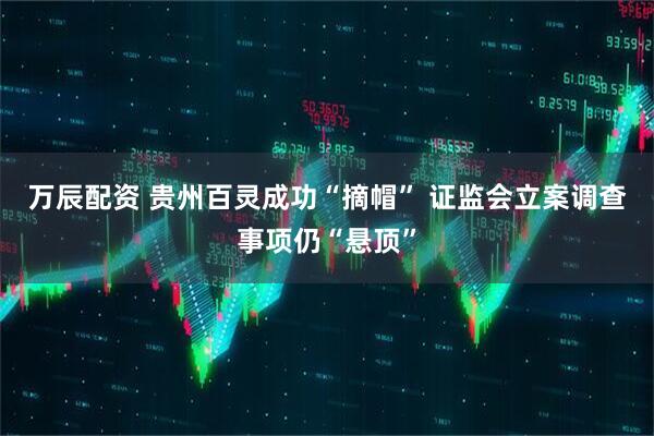 万辰配资 贵州百灵成功“摘帽” 证监会立案调查事项仍“悬顶”