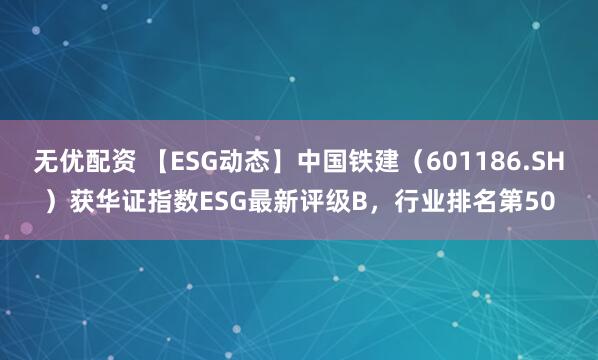 无优配资 【ESG动态】中国铁建（601186.SH）获华证指数ESG最新评级B，行业排名第50