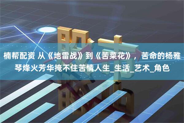 楠帮配资 从《地雷战》到《苦菜花》,苦命的杨雅琴烽火芳华掩不住苦情人生_生活_艺术_角色