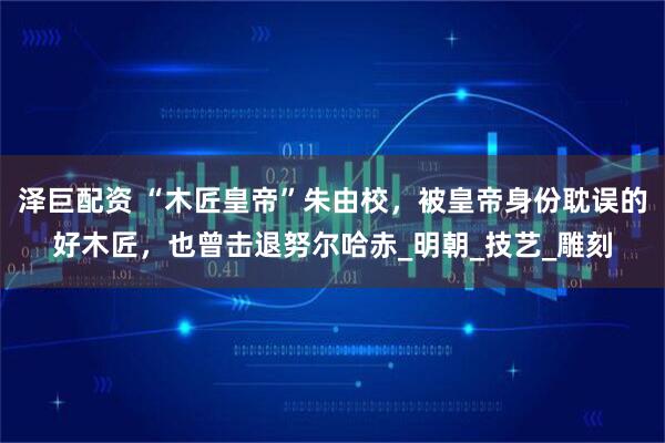 泽巨配资 “木匠皇帝”朱由校，被皇帝身份耽误的好木匠，也曾击退努尔哈赤_明朝_技艺_雕刻