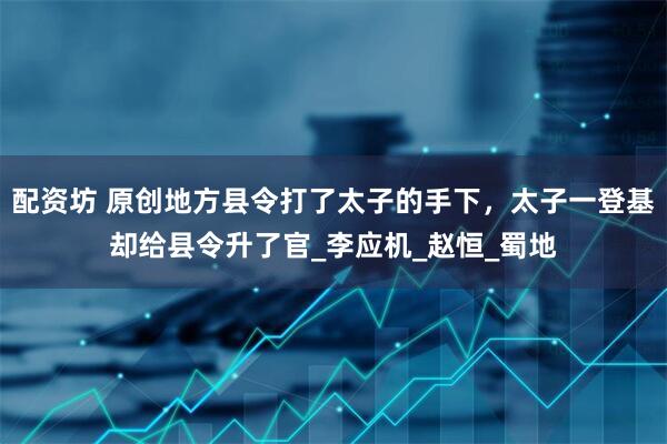 配资坊 原创地方县令打了太子的手下，太子一登基却给县令升了官_李应机_赵恒_蜀地