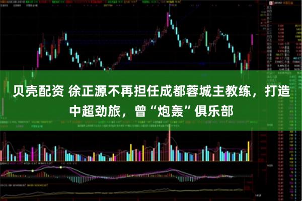 贝壳配资 徐正源不再担任成都蓉城主教练，打造中超劲旅，曾“炮轰”俱乐部