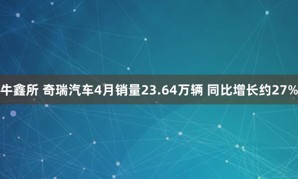 牛鑫所 奇瑞汽车4月销量23.64万辆 同比增长约27%